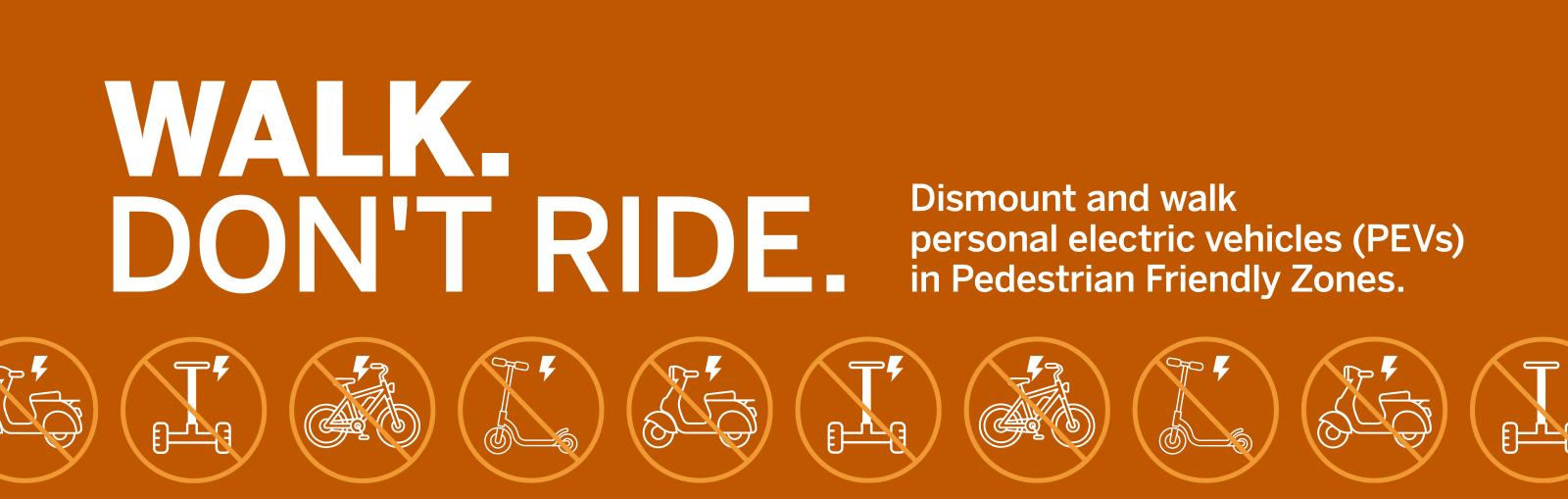 WALK. DON'T RIDE. Dismount and walk personal electric vehicles (PEVs) in Pedestrian Friendly Zones.